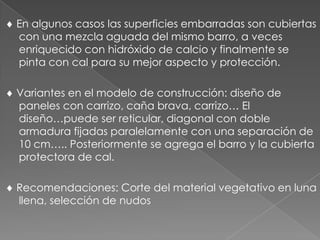 En algunos casos las superficies embarradas son cubiertas
con una mezcla aguada del mismo barro, a veces
enriquecido con hidróxido de calcio y finalmente se
pinta con cal para su mejor aspecto y protección.
Variantes en el modelo de construcción: diseño de
paneles con carrizo, caña brava, carrizo… El
diseño…puede ser reticular, diagonal con doble
armadura fijadas paralelamente con una separación de
10 cm….. Posteriormente se agrega el barro y la cubierta
protectora de cal.
Recomendaciones: Corte del material vegetativo en luna
llena, selección de nudos
 