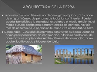 ARQUITECTURA DE LA TIERRA
La construcción con tierra es una tecnología apropiada, al alcance
de un gran número de personas de todos los continentes. Puede
aportar beneficios a la sociedad, respetando el medio ambiente, el
medio cultural, siendo mas barata y sencilla de construir, hoy día
mas de un tercio de la población humana vive en hábitat de tierra.
Desde hace 10,000 años los hombres construyen ciudades utilizando
como principal material de construcción, a la tierra cruda que; de
acuerdo a sus propiedades, recibe diferente denominación, barro,
adobe, ladrillo crudo y bloques de suelo.
 