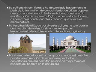 La edificación con tierra se ha desarrollado básicamente a
partir de la transmisión de conocimientos de origen popular
que, como todo conocimiento tradicional, consiste en la
manifestación de respuestas lógicas a necesidades locales,
así como, alas condicionantes y recursos que ofrece el
medio natural
La tierra ha sido utilizada por diversas culturas no solo para la
construcción de viviendas si no también para el
levantamiento de fortalezas, obras hidráulicas, agrícolas y
religiosas.
Los sistemas de autoconstrucción proporcionan instrumentos
para la transformación de recursos en productos
confortables que nos permitan percibir de mejor forma el
impacto del hombre en la naturaleza
 