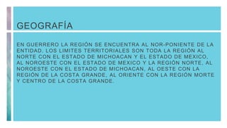 GEOGRAFÍA
EN GUERRERO LA REGIÓN SE ENCUENTRA AL NOR-PONIENTE DE LA
ENTIDAD. LOS LIMITES TERRITORIALES SON TODA LA REGIÓN AL
NORTE CON EL ESTADO DE MICHOACAN Y EL ESTADO DE MEXICO,
AL NOROESTE CON EL ESTADO DE MEXICO Y LA REGIÓN NORTE, AL
NOROESTE CON EL ESTADO DE MICHOACAN, AL OESTE CON LA
REGIÓN DE LA COSTA GRANDE, AL ORIENTE CON LA REGIÓN MORTE
Y CENTRO DE LA COSTA GRANDE.
 