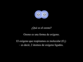 ¿Qué es el ozono? Ozono  es una forma de oxígeno.   El oxígeno que respiramos es molecular  (O 2 )  –  es decir, 2 átomos de oxígeno ligados.   O O 