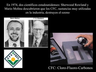 En 1974, dos científicos estadounidenses :  Sherwood Rowland y  Mario Molina descubrieron que los CFC, sustancias muy utilizadas  en la industria, destruyen el ozono   CFC: Cloro-Fluoro-Carbonos 