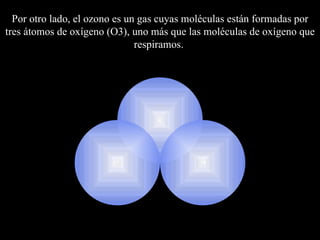 Por otro lado, el  ozono es un gas cuyas moléculas están formadas por tres átomos de oxígeno   (O3), uno más que las moléculas de oxígeno que respiramos.  