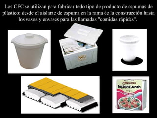 Los CFC se  utilizan para fabricar todo tipo de producto de espumas de plástico: desde el aislante de espuma en la rama de la construcción hasta los vasos y envases para las llamadas "comidas rápidas".   