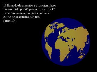 El llamado de atención de los científicos fue asumido por 45 países, que en 1987 firmaron un acuerdo para disminuir  el uso de sustancias dañinas  (unas 30) 