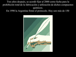 Tres años después, se acordó fijar al 2000 como fecha para la prohibición total de la fabricación y utilización de dichos compuestos químicos. En 1990 la Argentina firmó el protocolo . Hoy son más de 150   