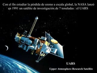 Con el fin estudiar la p é rdida de ozono a escala global, la NASA lanzó  en 1991 un  satélite de investigación de 7 toneladas   : el UARS   UARS   Upper Atmosphere Research Satellite 