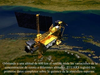 Orbitando  a una altitud de 600 km  el satélite  mide las variaciones de la concentración de ozono a diferentes altitudes. El UARS registró los primeros datos completos sobre la química de la atmósfera superior.   