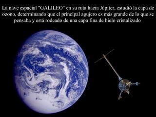 La nave espacial "GALILEO" en su ruta hacia Júpiter, estudió la capa de ozono, determinando que el principal agujero es más grande de lo que se pensaba y está rodeado de una capa fina de hielo cristalizado   