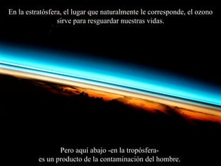 En la estratósfera, el lugar que naturalmente le corresponde, el ozono sirve para resguardar nuestras vidas. Pero aquí abajo -en  la  tropósfera-  es un producto de la contaminación del hombre.  
