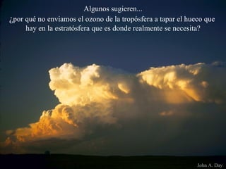 Algunos sugieren... ¿ por qué no enviamos el ozono de la tropósfera a tapar el hueco que  hay en la estratósfera que es donde realmente se necesita? John A. Day  