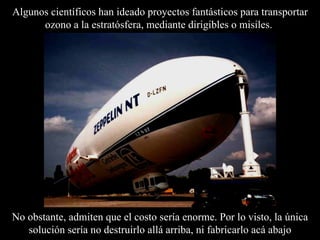 Algunos científicos han ideado proyectos fantásticos para transportar ozono a la estratósfera, mediante dirigibles o misiles.  No obstante, admiten que el costo sería enorme. Por lo visto, la única solución ser í a no destruirlo allá arriba, ni fabricarlo acá abajo 