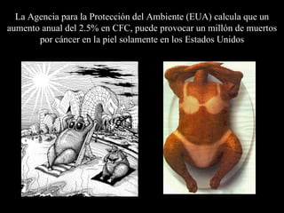La  A gencia para la  P rotección del  A mbiente  (EUA)  calcula que un aumento  anual  del  2.5% en  CFC, puede provocar un millón de muertos por cáncer en la piel solamente en los Estados Unidos 