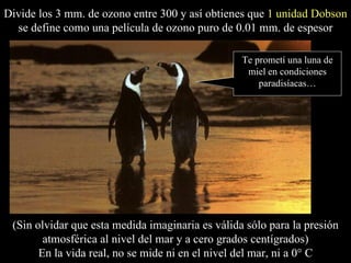 Divide los 3 mm. de ozono entre 300 y así obtienes que  1 unidad Dobson  se define como una película de ozono puro de 0.01 mm. de espesor (Sin olvidar que esta medida imaginaria es válida sólo para la presión atmosférica al nivel del mar y a cero grados centígrados) En la vida real, no se mide ni en el nivel del mar, ni a 0° C Te prometí una luna de miel en condiciones paradisíacas… 