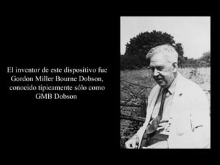 El inventor de este dispositivo fue Gordon Miller Bourne Dobson, conocido típicamente sólo como GMB Dobson  