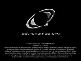 www.astronomos.org   Derechos Reservados Monterrey, N.L. México Las marcas, logotipos, avisos comerciales, signos distintivos, nombres comerciales, patentes, diseños, personajes, conceptos, slogans, documentos y demás derechos de Propiedad Intelectual en lo sucesivo la "Propiedad Intelectual" exhibidas en el Sitio son propiedad de  www.astronomos.org   y de terceros según sea el caso; sin que pueda entenderse que por simple hecho de que el Usuario pueda acceder al Sitio o al presente documento tenga derecho alguno sobre dicha Propiedad Intelectual. El uso de la información contenida en este sitio es responsabilidad de quien la consulte, copie o accese de nuestras páginas de información.  