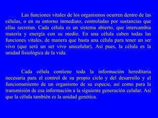 Las funciones vitales de los organismos ocurren dentro de las
células, o en su entorno inmediato, controladas por sustancias que
ellas secretan. Cada célula es un sistema abierto, que intercambia
materia y energía con su medio. En una célula caben todas las
funciones vitales, de manera que basta una célula para tener un ser
vivo (que será un ser vivo unicelular). Así pues, la célula es la
unidad fisiológica de la vida.


        Cada célula contiene toda la información hereditaria
necesaria para el control de su propio ciclo y del desarrollo y el
funcionamiento de un organismo de su especie, así como para la
transmisión de esa información a la siguiente generación celular. Así
que la célula también es la unidad genética.
 