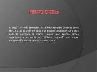 El blog "Tierra de escritores" está enfocado para usuarios entre
los 14 y los 18 años de edad que buscan solucionar sus dudas
ante la escritura al mismo tiempo que aplican dichas
soluciones a su contexto cotidiano; logrando una mejor
comprensión de sus procesos de escritura.
 