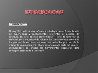 Justificación
El blog "Tierra de escritores" es una estrategia que enfrenta la falta
de experiencias y conocimientos referentes al proceso de
escritura. En vista de esta problemática, "Tierra de lectores" se
enfocará en la necesidad de reforzar los conocimientos acerca de
los proceso de escritura, así como de iniciar las prácticas de la
misma de una manera más libre y autónoma por parte del usuario;
asegurándose de brindar las herramientas necesarias para
conseguir escritos de alta calidad.
 