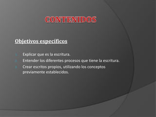 Objetivos específicos
1. Explicar que es la escritura.
2. Entender los diferentes procesos que tiene la escritura.
3. Crear escritos propios, utilizando los conceptos
previamente establecidos.
 