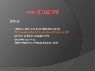 Temas
1. Historia y desarrollo de la escritura. (video:
http://www.youtube.com/watch?v=RH1xr0xrpGU)
2. Creación de blogs. (Blogger.com)
3. Apoyo de escritores.
(http://ortografialiteratura.blogspot.com/)
 