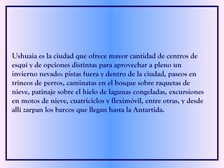 Ushuaia es la ciudad que ofrece mayor cantidad de centros de esquí y de opciones distintas para aprovechar a pleno un invierno nevado: pistas fuera y dentro de la ciudad, paseos en trineos de perros, caminatas en el bosque sobre raquetas de nieve, patinaje sobre el hielo de lagunas congeladas, excursiones en motos de nieve, cuatriciclos y fleximóvil, entre otras, y desde allí zarpan los barcos que llegan hasta la Antartida.  