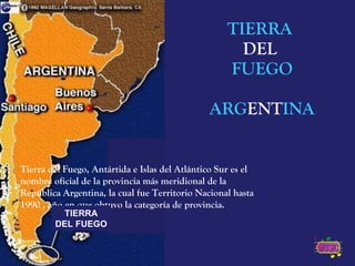 TIERRA  DEL  FUEGO ARG ENT INA Tierra del Fuego, Antártida e Islas del Atlántico Sur es el nombre oficial de la provincia más meridional de la República Argentina, la cual fue Territorio Nacional hasta 1990 , año en que obtuvo la categoría de provincia. TIERRA DEL FUEGO 
