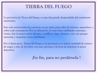La provincia de Tierra del Fuego, es una isla grande desprendida del continente americano.  Esta sola característica la convierte en un imán para miles de turistas, argentinos, y sobre todo extranjeros. Por su ubicación, la zona tiene cualidades extremas : viento, frío la mayor parte del año, cordillera, lagos, bosques, ríos, un parque nacional, e inquietas costas marítimas.  Por si fuera poco, Tierra del Fuego es la provincia con mayor cantidad de centros de esquí, y uno de los sitios con mas opciones a la hora de practicar la pesca deportiva. ¡ En fin, para no perdérsela ! TIERRA DEL FUEGO 