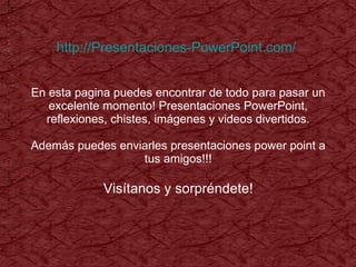 http://Presentaciones-PowerPoint.com/   En esta pagina puedes encontrar de todo para pasar un excelente momento! Presentaciones PowerPoint, reflexiones, chistes, imágenes y videos divertidos. Además puedes enviarles presentaciones power point a tus amigos!!! Visítanos y sorpréndete! 