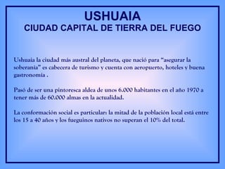 USHUAIA CIUDAD CAPITAL DE TIERRA DEL FUEGO Ushuaia la ciudad más austral del planeta, que nació para “asegurar la soberanía” es cabecera de turismo y cuenta con aeropuerto, hoteles y buena gastronomía . Pasó de ser una pintoresca aldea de unos 6.000 habitantes en el año 1970 a tener más de 60.000 almas en la actualidad. La conformación social es particular: la mitad de la población local está entre los 15 a 40 años y los fueguinos nativos no superan el 10% del total. 