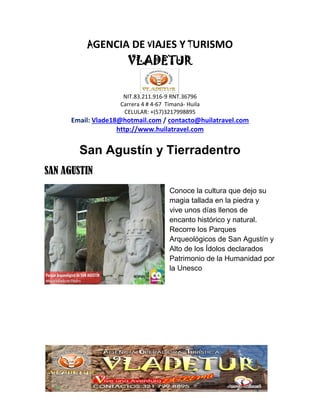 AGENCIA DE VIAJES Y TURISMO
VLADETUR
NIT.83.211.916-9 RNT.36796
Carrera 4 # 4-67 Timaná- Huila
CELULAR: +(57)3217998895
Email: Vlade18@hotmail.com / contacto@huilatravel.com
http://www.huilatravel.com
San Agustín y Tierradentro
SAN AGUSTIN
Conoce la cultura que dejo su
magia tallada en la piedra y
vive unos días llenos de
encanto histórico y natural.
Recorre los Parques
Arqueológicos de San Agustín y
Alto de los Ídolos declarados
Patrimonio de la Humanidad por
la Unesco
 