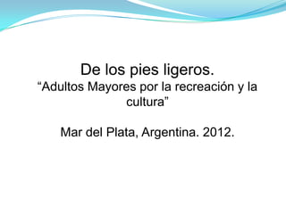 De los pies ligeros.
“Adultos Mayores por la recreación y la
              cultura”

    Mar del Plata, Argentina. 2012.
 