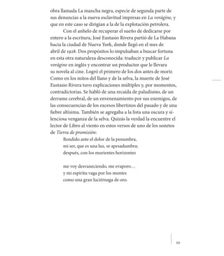     10
obra llamada La mancha negra, especie de segunda parte de
sus denuncias a la nueva esclavitud impresas en La vorágine, y
que en este caso se dirigían a la de la explotación petrolera.
Con el anhelo de recuperar el sueño de dedicarse por
entero a la escritura, José Eustasio Rivera partió de La Habana
hacia la ciudad de Nueva York, donde llegó en el mes de
abril de 1928. Dos propósitos lo impulsaban a buscar fortuna
en esta otra naturaleza desconocida: traducir y publicar La
vorágine en inglés y encontrar un productor que le llevara
su novela al cine. Logró el primero de los dos antes de morir.
Como en los mitos del llano y de la selva, la muerte de José
Eustasio Rivera tuvo explicaciones múltiples y, por momentos,
contradictorias. Se habló de una recaída de paludismo, de un
derrame cerebral, de un envenenamiento por sus enemigos, de
las consecuencias de los excesos libertinos del pasado y de una
fiebre altísima. También se agregaba a la lista una oscura y si-
lenciosa venganza de la selva. Quizás la verdad la encuentre el
lector de Libro al viento en estos versos de uno de los sonetos
de Tierra de promisión:
Rendido ante el dolor de la penumbra,
mi ser, que es una luz, se apesadumbra;
después, con los murientes horizontes
me voy desvaneciendo, me evaporo…
y mi espíritu vaga por los montes
como una gran luciérnaga de oro.
 