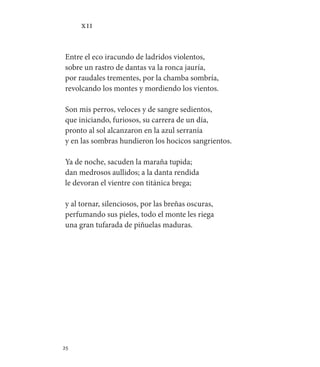 25   
XII
Entre el eco iracundo de ladridos violentos,
sobre un rastro de dantas va la ronca jauría,
por raudales trementes, por la chamba sombría,
revolcando los montes y mordiendo los vientos.
Son mis perros, veloces y de sangre sedientos,
que iniciando, furiosos, su carrera de un día,
pronto al sol alcanzaron en la azul serranía
y en las sombras hundieron los hocicos sangrientos.
Ya de noche, sacuden la maraña tupida;
dan medrosos aullidos; a la danta rendida
le devoran el vientre con titánica brega;
y al tornar, silenciosos, por las breñas oscuras,
perfumando sus pieles, todo el monte les riega
una gran tufarada de piñuelas maduras.
 