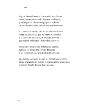 27   
XIV
Soy un hijo del monte! Por su sitio más fresco
busco, siempre cantando, la sonora colmena;
y en las grutas silentes mi garganta se llena
de panales nectáreos y de almendras de cuesco.
Al salir de las ondas, con placer me adormezco
sobre las hojarascas que mi perro escarmena;
y al través de las ramas, en mi cara morena
pone el sol de la tarde su movible arabesco.
Inspirado en un sueño de ternuras lejanas,
acaricio las flores; me corono de lianas,
y los troncos abrazo con profunda emoción;
que después, cuando a solas mi pensar reconcentro,
busco el premio del monte, y en mi espíritu encuentro,
el retoño florido de una dulce ilusión.
 