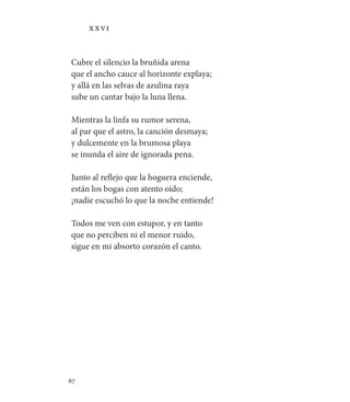 67   
XXVI
Cubre el silencio la bruñida arena
que el ancho cauce al horizonte explaya;
y allá en las selvas de azulina raya
sube un cantar bajo la luna llena.
Mientras la linfa su rumor serena,
al par que el astro, la canción desmaya;
y dulcemente en la brumosa playa
se inunda el aire de ignorada pena.
Junto al reflejo que la hoguera enciende,
están los bogas con atento oído;
¡nadie escuchó lo que la noche entiende!
Todos me ven con estupor, y en tanto
que no perciben ni el menor ruido,
sigue en mi absorto corazón el canto.
 