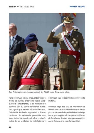 10
TIERRA Nº 13 | JULIO 2016 	 PRIMER PLANO
Para continuar en esa línea, el Ejército de
Tierra se plantea crear una nueva Espe-
cialidad Fundamental, la de Aviación de
Ejército, con su correspondiente acade-
mia, igual que existen las de Infantería,
Caballería, Artillería, Ingenieros o Trans-
misiones. Su existencia permitiría me-
jorar la formación de oficiales y subofi-
ciales de las unidades de helicópteros y
optimizar sus conocimientos sobre esta
materia.
Mientras llega ese día, de momento los
suboficiales de la Academia General Básica
ya cuentan con la Especialidad de Helicóp-
teros, que surgió a raíz de aplicar los Planes
de Enseñanza de nivel europeo, conocidos
como Bolonia, a la enseñanza militar.
Don Felipe estuvo en el aniversario de las FAMET como Rey y como piloto
 