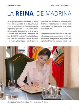 PRIMER PLANO	 JULIO 2016 | TIERRA Nº 13
	 11
Su Majestad la Reina amadrinó la nueva
Bandera que, desde el 13 de junio, cus-
todia el Regimiento de Especialidades de
Ingenieros (REI) nº 11. Tal como marca
el protocolo, doña Letizia besó la nueva
Bandera antes de ponerla en manos del
jefe del REI 11, coronel Antonio Villalba; a
partir de ese momento, ambas Enseñas
—la nueva y la antigua— encabezaron la
formación durante el acto de renovación
de Enseña Nacional, que se celebró en la
Plaza Mayor de Salamanca, abarrotada
para la ocasión.
Esta renovación ha sido uno de los actos
celebrados para conmemorar el 50º ani-
versario de la llegada del Regimiento a la
capital del Tormes aunque, como here-
LA REINA, DE MADRINA
Finalizado el acto, Doña Letizia firmó en el Libro de Honor
 