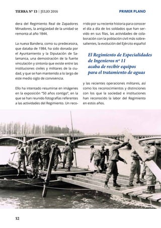 12
TIERRA Nº 13 | JULIO 2016 	 PRIMER PLANO
dera del Regimiento Real de Zapadores
Minadores, la antigüedad de la unidad se
remonta al año 1844.
La nueva Bandera, como su predecesora,
que databa de 1984, ha sido donada por
el Ayuntamiento y la Diputación de Sa-
lamanca, una demostración de la fuerte
vinculación y sintonía que existe entre las
instituciones civiles y militares de la ciu-
dad, y que se han mantenido a lo largo de
este medio siglo de convivencia.
Ello ha intentado resumirse en imágenes
en la exposición “50 años contigo”, en la
que se han reunido fotografías referentes
a las actividades del Regimiento. Un reco-
rrido por su reciente historia para conocer
el día a día de los soldados que han ser-
vido en sus filas, las actividades de cola-
boración con la población civil más sobre-
salientes, la evolución del Ejército español
y las recientes operaciones militares, así
como los reconocimientos y distinciones
con los que la sociedad e instituciones
han reconocido la labor del Regimiento
en estos años.
El Regimiento de Especialidades
de Ingenieros nº 11
acaba de recibir equipos
para el tratamiento de aguas
 