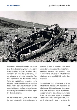 PRIMER PLANO	 JULIO 2016 | TIERRA Nº 13
	 13
La mayoría están relacionadas con la me-
jora de instalaciones y la creación de in-
fraestructuras, tanto en territorio nacio-
nal como en zona de operaciones, que
constituyen su principal cometido. Para
ello cuenta con dos Batallones: uno de
Caminos, especializado en vías de comu-
nicación y en el tendido de puentes logís-
ticos; y otro de Castrametación, con las
especialidades y equipos necesarios para
construir y acondicionar un amplio espec-
tro de instalaciones.
En los últimos meses, uno de los traba-
jos más destacados acometidos por su
personal ha sido el llevado a cabo en el
campo de maniobras del Centro de Adies-
tramiento (CENAD) “San Gregorio”, que
ha supuesto el esfuerzo de rehabilitación
más importante en el CENAD en los últi-
mos años.
Entre junio de 2015 y marzo de 2016, se
rehabilitaron más de 7.000 metros de los
principales viales del campo de manio-
bras y se realizaron varias explanadas,
un aparcamiento de autobuses, rampas
de acceso, pasos de agua, se compen-
saron barrancos y se dispusieron pues-
tos de observación para el personal de
 