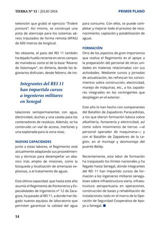 14
TIERRA Nº 13 | JULIO 2016 	 PRIMER PLANO
televisión que grabó el ejercicio “Trident
Juncture”. Así mismo, se construyó una
pista de aterrizaje para los sistemas aé-
reos tripulados de forma remota (RPAS)
de 600 metros de longitud.
No obstante, el paso del REI 11 también
ha dejado huella reciente en otros campos
de maniobras como el de la base “Álvarez
de Sotomayor”, en Almería, donde los le-
gionarios disfrutan, desde febrero, de ins-
talaciones semipermanentes con agua,
electricidad, duchas y una caseta para los
contenedores de residuos. Además, se ha
construido un vial de acceso, merlones y
una explanada para la zona vivac.
Nuevas capacidades
Junto a estas labores, el Regimiento está
actualmente adaptando sus procedimien-
tos y técnicas para desempeñar un aba-
nico más amplio de misiones, como la
búsqueda y localización de amenazas ex-
plosivas, o el tratamiento de aguas.
Esta última capacidad, que hasta este año
asumía el Regimiento de Pontoneros y Es-
pecialidades de Ingenieros nº 12 de Zara-
goza, ha pasado al REI 11, a donde han lle-
gado nuevos equipos de laboratorio que
permiten garantizar la calidad del agua
para consumo. Con ellos, se puede com-
pletar y mejorar todo el proceso de reco-
nocimiento, captación y potabilización de
aguas.
Formación
Otro de los aspectos de gran importancia
que realiza el Regimiento es el apoyo a
la preparación del personal de otras uni-
dades en materias relacionadas con sus
actividades. Mediante cursos y jornadas
de actualización, les refrescan los conoci-
mientos sobre construcción, electricidad,
manejo de máquinas, etc., a los zapado-
res integrados en los contingentes que
despliegan en el exterior.
Este año lo han hecho con componentes
del Batallón de Zapadores Paracaidistas,
a los que dieron formación básica sobre
albañilería, fontanería y electricidad, así
como sobre movimiento de tierras —al
personal operador de maquinaria—; y
con el Batallón de Zapadores de la Le-
gión, en el montaje y desmontaje del
puente Bailey.
Recientemente, esta labor de formación
ha traspasado los límites nacionales y ha
llegado hasta Senegal, donde integrantes
del REI 11 han impartido cursos de for-
mación a los ingenieros militares senega-
leses sobre infraestructura viaria, infraes-
tructura aeroportuaria en operaciones,
construcción de bases y rehabilitación de
instalaciones; todo en el marco de la Ope-
ración de Seguridad Cooperativa de Apo-
yo a Senegal. ¢
Integrantes del REI 11
han impartido cursos
a ingenieros militares
en Senegal
 