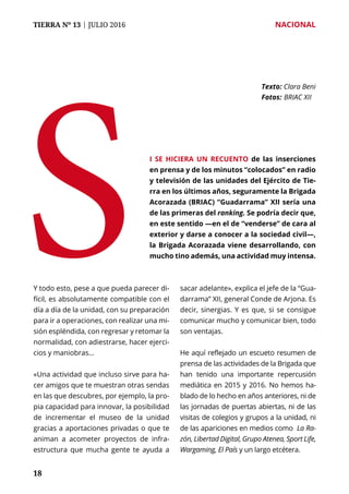 TIERRA Nº 13 | JULIO 2016 	 NACIONAL
1818
Y todo esto, pese a que pueda parecer di-
fícil, es absolutamente compatible con el
día a día de la unidad, con su preparación
para ir a operaciones, con realizar una mi-
sión espléndida, con regresar y retomar la
normalidad, con adiestrarse, hacer ejerci-
cios y maniobras…
«Una actividad que incluso sirve para ha-
cer amigos que te muestran otras sendas
en las que descubres, por ejemplo, la pro-
pia capacidad para innovar, la posibilidad
de incrementar el museo de la unidad
gracias a aportaciones privadas o que te
animan a acometer proyectos de infra-
estructura que mucha gente te ayuda a
sacar adelante», explica el jefe de la “Gua-
darrama” XII, general Conde de Arjona. Es
decir, sinergias. Y es que, si se consigue
comunicar mucho y comunicar bien, todo
son ventajas.
He aquí reflejado un escueto resumen de
prensa de las actividades de la Brigada que
han tenido una importante repercusión
mediática en 2015 y 2016. No hemos ha-
blado de lo hecho en años anteriores, ni de
las jornadas de puertas abiertas, ni de las
visitas de colegios y grupos a la unidad, ni
de las apariciones en medios como La Ra-
zón, Libertad Digital, Grupo Atenea, Sport Life,
Wargaming, El País y un largo etcétera.
S
Texto: Clara Beni
Fotos: 	BRIAC XII
i se hiciera un recuento de las inserciones
en prensa y de los minutos “colocados” en radio
y televisión de las unidades del Ejército de Tie-
rra en los últimos años, seguramente la Brigada
Acorazada (BRIAC) “Guadarrama” XII sería una
de las primeras del ranking. Se podría decir que,
en este sentido —en el de “venderse” de cara al
exterior y darse a conocer a la sociedad civil—,
la Brigada Acorazada viene desarrollando, con
mucho tino además, una actividad muy intensa.
 