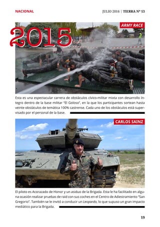 NACIONAL	 JULIO 2016 | TIERRA Nº 13
	 19	 19
Esta es una espectacular carrera de obstáculos cívico-militar mixta con desarrollo ín-
tegro dentro de la base militar “El Goloso”, en la que los participantes sortean hasta
veinte obstáculos de temática 100% castrense. Cada uno de los obstáculos está super-
visado por el personal de la base.
El piloto es Acorazado de Honor y un asiduo de la Brigada. Esta le ha facilitado en algu-
na ocasión realizar pruebas de raid con sus coches en el Centro de Adiestramiento “San
Gregorio”. También se le invitó a conducir un Leopardo, lo que supuso un gran impacto
mediático para la Brigada.
ARMY RACE
CARLOS SAINZ
20152015
 