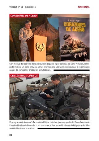 TIERRA Nº 13 | JULIO 2016 	 NACIONAL
2020
Con motivo del estreno de la película en España, y por cortesía de Sony Pictures, la Bri-
gada invitó a un pase previo a varias televisiones. Les facilitó entrevistar a expertos en
carros de combate y grabar los simuladores.
El programa de Antena 3 TV emitió el 26 de octubre, justo después del Gran Premio de
Estados Unidos de Fórmula 1, un reportaje sobre los vehículos de la Brigada y del Mu-
seo de Medios Acorazados.
CORAZONES DE ACERO
CENTÍMETROS CÚBICOS
 