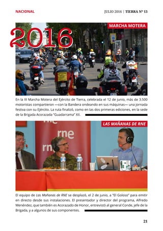 NACIONAL	 JULIO 2016 | TIERRA Nº 13
	 21	 21
En la III Marcha Motera del Ejército de Tierra, celebrada el 12 de junio, más de 3.500
motoristas compartieron —con la Bandera ondeando en sus máquinas— una jornada
festiva con su Ejército. La ruta finalizó, como en las dos primeras ediciones, en la sede
de la Brigada Acorazada “Guadarrama” XII.
El equipo de Las Mañanas de RNE se desplazó, el 2 de junio, a “El Goloso” para emitir
en directo desde sus instalaciones. El presentador y director del programa, Alfredo
Menéndez, que también es Acorazado de Honor, entrevistó al general Conde, jefe de la
Brigada, y a algunos de sus componentes.
MARCHA MOTERA
LAS MAÑANAS DE RNE
20162016
 
