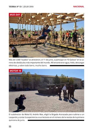 TIERRA Nº 13 | JULIO 2016 	 NACIONAL
2222
Más de 5.000 “osados” se atrevieron, el 11 de junio, a participar en “El Goloso” en la ca-
rrera de obstáculos más importante del mundo. Allí encontraron agua, hielo, descargas
eléctricas, y sobre todo barro, mucho barro.
El subdirector de Motor16, Andrés Mas, eligió la Brigada Acorazada para subirse a un
Leopardo y contar la experiencia a sus lectores en el número de la revista de la primera
quincena de junio.
MUD DAY
MOTOR 16
 