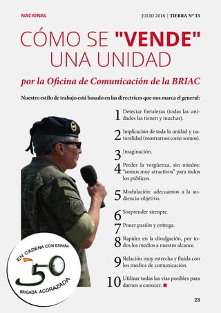 CÓMO SE "VENDE"
UNA UNIDAD
por la Oficina de Comunicación de la BRIAC
Nuestro estilo de trabajo está basado en las directrices que nos marca el general:
	 23	 23
NACIONAL	 JULIO 2016 | TIERRA Nº 13
1	Detectar fortalezas (todas las uni-
dades las tienen y muchas).
2	Implicación de toda la unidad y na-
turalidad(mostrarnoscomosomos).
3	Imaginación.
4	Perder la vergüenza, sin miedos:
“somos muy atractivos” para todos
los públicos.
5	Modulación: adecuarnos a la au-
diencia-objetivo.
6	Sorprender siempre.
7	Poner pasión y entrega.
8	Rapidez en la divulgación, por to-
dos los medios a nuestro alcance.
9	Relación muy estrecha y fluida con
los medios de comunicación.
10	Utilizar todas las vías posibles para
darnos a conocer. ¢
 