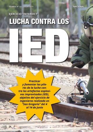 2424
TIERRA Nº 13 | JULIO 2016 	 NACIONAL
LUCHA CONTRA LOS
EJERCICIO "INTERDICT"
IEDPracticar
y fomentar los pila-
res de la lucha con-
tra los artefactos explosi-
vos improvisados (IED),
objetivo del ejercicio de
Ingenieros realizado en
“San Gregorio” del 4
al 14 de junio
 