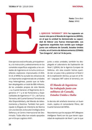 TIERRA Nº 13 | JULIO 2016 	 NACIONAL
2626
Este ejercicio está enfocado, principalmen-
te, a la instrucción y adiestramiento en los
cometidos específicos asignados a las uni-
dades de Ingenieros en la lucha contra ar-
tefactos explosivos improvisados (C-IED).
En él, el MING ha aunado los esfuerzos de
un importante conglomerado de unidades
muy heterogéneas, puesto que se halla-
ban desplegados un total de 886 militares,
de las unidades propias de este Mando
—su Cuartel General, el Regimiento de In-
genieros nº 1 y el de Pontoneros y Espe-
cialidades de Ingenieros nº 12—, de Fuerza
Terrestre, del Cuartel General Terrestre de
Alta Disponibilidad y del Mando de Adies-
tramiento y Doctrina. También han parti-
cipado la Brigada de Infantería de Marina
con una Sección, la Escuela Cinológica de la
Defensa y el Centro Internacional de Des-
minado. Todas ellas han estado apoyadas
por el Grupo Logístico III/61.
Junto a estas unidades, también ha des-
plegado el Laboratorio de Explotación de
Nivel 2 (JDEAL) de la Agencia Europea de
Defensa. «En esta ocasión hemos queri-
do dar un paso más y potenciar el Nivel 2
de la explotación técnica, ya que en el Ni-
vel 1 (equipos WIT sobre el terreno) y en
la derrota del artefacto tenemos un buen
nivel», explica el comandante Pérez, del
Cuartel General del MING.
Recordamos que los equipos WIT (Weapons
Intelligence Team) son los que tienen capa-
cidad de explotación de Nivel 1, por lo que
E
Texto: 	Clara Beni
Fotos: 	MING
l ejercicio “Interdict” 2016 ha supuesto un
nuevo reto para el Mando de Ingenieros (MING),
en el que la unidad ha demostrado su capaci-
dad de liderar una fuerza interoperable. Los
ingenieros españoles han tenido que trabajar
junto con militares de Canadá, Estados Unidos
e Italia, en el Centro de Adiestramiento (CENAD)
“San Gregorio”, del 4 al 14 de junio.
El Mando de Ingenieros
ha trabajado junto con
militares de Canadá,
Estados Unidos e Italia
 