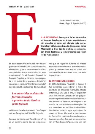 TIERRA Nº 13 | JULIO 2016 	 NACIONAL
3232
En estos escenarios nunca se han desple-
gado carros ni vehículos como el Pizarro o
el Centauro. ¿Cómo saber entonces cómo
responderían estos materiales en esas
condiciones? En el Cuartel General de
Fuerzas Pesadas se hicieron esta pregun-
ta y, en busca de respuestas, decidieron
impulsar el ejercicio “Frontera Avanzada”,
que se ejecutó en el campo de maniobras
del Centro de Adiestramiento “San Grego-
rio”, en Zaragoza, del 16 al 24 de junio.
Aunque es cierto que “San Gregorio” no
es un desierto como tal, las temperatu-
ras que se registran durante los meses
estivales son de las más elevadas de Es-
paña, y también hay mucho polvo. Así
que serviría para extraer unas primeras
impresiones.
El antecedente: CICODES
En 2014, la Brigada “Guzmán el Bueno” X
fue designada para liderar el Ciclo de
Combate en Desierto (CICODES). Desde
entonces, y una vez al año, se organizan
unas jornadas en Córdoba en las que par-
ticipan representantes de todas las unida-
des de Fuerzas Pesadas para la puesta en
común de procedimientos de empleo de
sus materiales en ambientes desérticos.
Las últimas tuvieron lugar a principios de
mayo en “Cerro Muriano” y, precisamen-
te, fueron los cuadros de mando que es-
tuvieron en ellas los que se reencontra-
ron en “San Gregorio” pero, esta vez, con
E
Texto: 	Beatriz Gonzalo
Fotos: 	Ángel G. Tejedor (DECET)
n la actualidad, la mayoría de los escenarios
en los que despliegan las tropas españolas es-
tán situados en zonas del planeta más merio-
dionales y cálidas que España. Hay países como
Afganistán o Irak donde el clima es extremo,
con áreas desérticas y temperaturas que rozan
los 50 ºC en verano.
Los materiales en dotación
fueron sometidos
a pruebas tanto técnicas
como tácticas
 